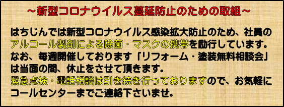 「 新型コロナウイルスやインフルエンザ等の感染症拡大防止のための取り組み」 はちじんでは新型コロナウイルス感染症拡大防止のため、社員のアルコール製剤による除菌・マスクの携帯を励行しています。 なお、毎週開催しております「リフォーム・塗装の無料相談会」は当面の間、休止をさせて頂きます。無料点検・電話相談は引き続き行っておりますのでお気軽にコールセンターまでご連絡くださいませ。受付に使われるアクリル製間仕切りなどの設置依頼も承っております。