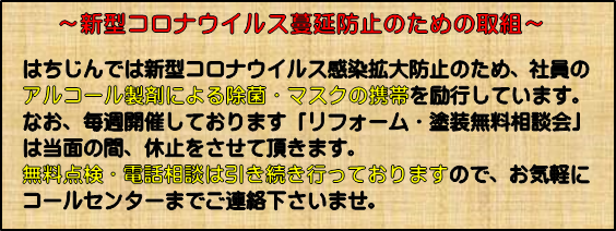 〜はちじんのコロナウイルス蔓延防止のための取り組み〜はちじんでは新型コロナウイルス感染拡大防止のため、社員のアルコール製剤による除菌・マスクの携帯を励行しております。毎週開催しておりました無料相談会は当面の間中止とさせていただきますが無料点検・電話相談は引き続き行っておりますのでお気軽にコールセンターまでご連絡くださいませ。