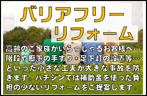 「バリアフリーリフォーム」高齢のご家族がいらっしゃるお客様へ…階段や廊下の手すり・足下灯の設置など・といった小さな工夫が大きな事故を防ぎます。はちじんでは補助金を使った負担の少ないリフォームをご提案いたします。